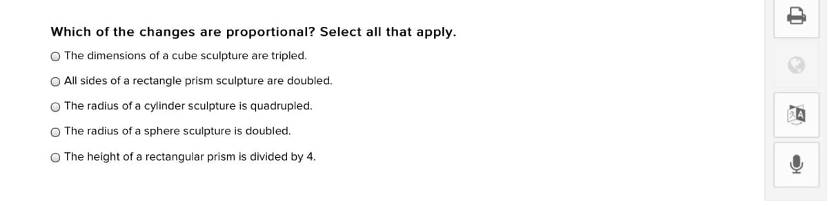 Which of the changes are proportional? Select all that apply.
O The dimensions of a cube sculpture are tripled.
O All sides of a rectangle prism sculpture are doubled.
O The radius of a cylinder sculpture is quadrupled.
The radius of a sphere sculpture is doubled.
O The height of a rectangular prism is divided by 4.
