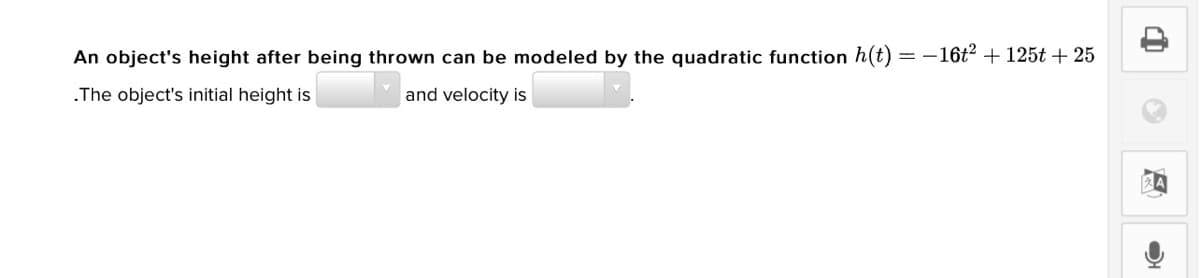 An object's height after being thrown can be modeled by the quadratic function h(t) = -16t2 + 125t + 25
.The object's initial height is
and velocity is
