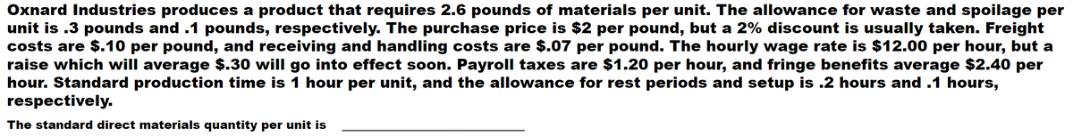 Oxnard Industries produces a product that requires 2.6 pounds of materials per unit. The allowance for waste and spoilage per
unit is .3 pounds and .1 pounds, respectively. The purchase price is $2 per pound, but a 2% discount is usually taken. Freight
costs are $.10 per pound, and receiving and handling costs are $.07 per pound. The hourly wage rate is $12.00 per hour, but a
raise which will average $.30 will go into effect soon. Payroll taxes are $1.20 per hour, and fringe benefits average $2.40 per
hour. Standard production time is 1 hour per unit, and the allowance for rest periods and setup is .2 hours and .1 hours,
respectively.
The standard direct materials quantity per unit is
