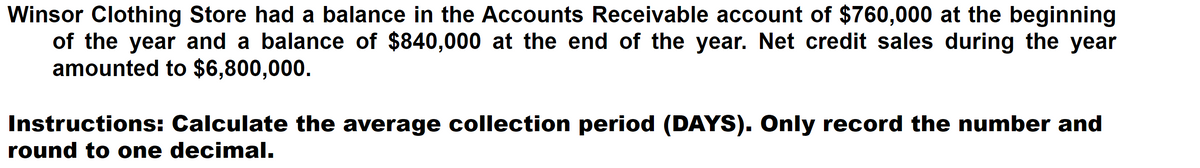 Winsor Clothing Store had a balance in the Accounts Receivable account of $760,000 at the beginning
of the year and a balance of $840,000 at the end of the year. Net credit sales during the year
amounted to $6,800,000.
Instructions: Calculate the average collection period (DAYS). Only record the number and
round to one decimal.
