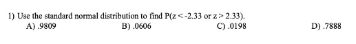 1) Use the standard normal distribution to find P(z < -2.33 or z> 2.33).
B) .0606
A) .9809
C) .0198
D) .7888
