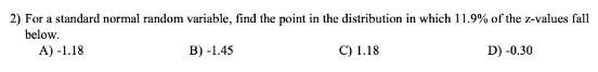 2) For a standard normal random variable, find the point in the distribution in which 11.9% of the z-values fall
below.
A) -1.18
В) -1.45
C) 1.18
D) -0.30
