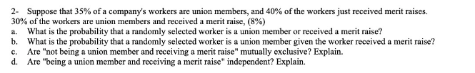 2- Suppose that 35% of a company's workers are union members, and 40% of the workers just received merit raises.
30% of the workers are union members and received a merit raise, (8%)
a. What is the probability that a randomly selected worker is a union member or received a merit raise?
b. What is the probability that a randomly selected worker is a union member given the worker received a merit raise?
Are "not being a union member and receiving a merit raise" mutually exclusive? Explain.
d. Are "being a union member and receiving a merit raise" independent? Explain.
c.
