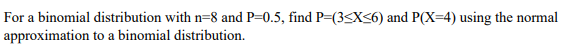 For a binomial distribution with n=8 and P=0.5, find P=(3SX<6) and P(X=4) using the normal
approximation to a binomial distribution.
