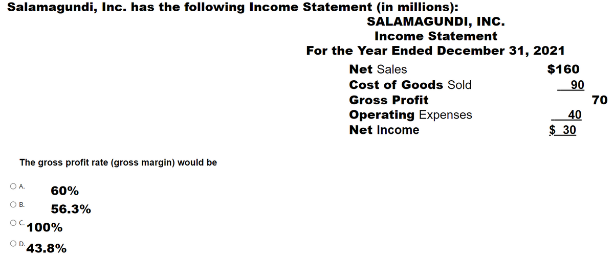 Salamagundi, Inc. has the following Income Statement (in millions):
SALAMAGUNDI, INC.
Income Statement
For the Year Ended December 31, 2021
Net Sales
$160
06
70
Cost of Goods Sold
Gross Profit
40
$ 30
Operating Expenses
Net Income
The gross profit rate (gross margin) would be
O A.
60%
O B.
56.3%
C.
100%
OD.
43.8%
