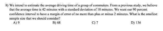 8) We intend to estimate the average driving time of a group of commuters. From a previous study, we believe
that the average time is 42 minutes with a standard deviation of 10 minutes. We want our 90 percent
confidence interval to have a margin of error of no more than plus or minus 2 minutes. What is the smallest
sample size that we should consider?
A) 9
B) 68
C) 7
D) 136
