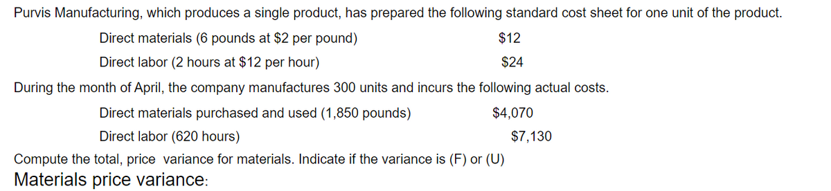 Purvis Manufacturing, which produces a single product, has prepared the following standard cost sheet for one unit of the product.
Direct materials (6 pounds at $2 per pound)
$12
Direct labor (2 hours at $12 per hour)
$24
During the month of April, the company manufactures 300 units and incurs the following actual costs.
Direct materials purchased and used (1,850 pounds)
$4,070
Direct labor (620 hours)
$7,130
Compute the total, price variance for materials. Indicate if the variance is (F) or (U)
Materials price variance:
