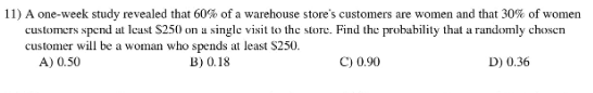 11) A one-week study revealed that 60% of a warehouse store's customers are women and that 30% of women
customers spend at least S250 on u single visit to the store. Find the probability that a randomly chosen
customer will be a woman who spends at least S250.
A) 0.50
B) 0.18
C) 0.90
D) 0.36
