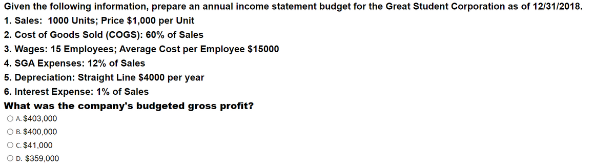 Given the following information, prepare an annual income statement budget for the Great Student Corporation as of 12/31/2018.
1. Sales: 1000 Units; Price $1,000 per Unit
2. Cost of Goods Sold (COGS): 60% of Sales
3. Wages: 15 Employees; Average Cost per Employee $15000
4. SGA Expenses: 12% of Sales
5. Depreciation: Straight Line $4000 per year
6. Interest Expense: 1% of Sales
What was the company's budgeted gross profit?
O A. $403,000
O B. $400,000
O C. $41,000
O D. $359,000
