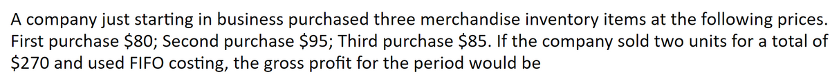 A company just starting in business purchased three merchandise inventory items at the following prices.
First purchase $80; Second purchase $95; Third purchase $85. If the company sold two units for a total of
$270 and used FIFO costing, the gross profit for the period would be
