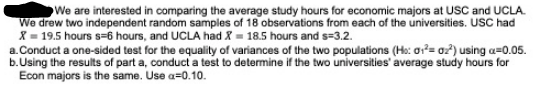 We are interested in comparing the average study hours for economic majors at USC and UCLA.
We drew two independent random samples of 18 observations from each of the universities. USC had
X = 19.5 hours s=6 hours, and UCLA had X = 18.5 hours and s=3.2.
a.Conduct a one-sided test for the equality of variances of the two populations (Ho: or²= 0z?) using a=0.05.
b.Using the results of part a, conduct a test to determine if the two universities' average study hours for
Econ majors is the same. Use a=0.10.
