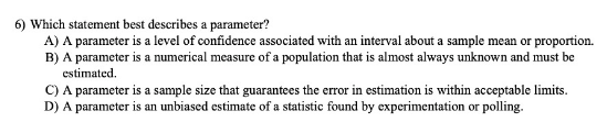 6) Which statement best describes a parameter?
A) A parameter is a level of confidence associated with an interval about a sample mean or proportion.
B) A parameter is a numerical measure of a population that is almost always unknown and must be
estimated.
C) A parameter is a sample size that guarantees the error in estimation is within acceptable limits.
D) A parameter is an unbiased estimate of a statistic found by experimentation or polling.
