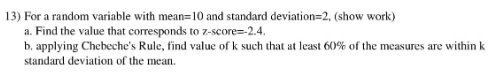 13) For a random variable with mean=10 and standard deviation=2, (show work)
a. Find the value that corresponds to z-score=-2.4.
b. applying Chebeche's Rule, find value of k such that at least 60% of the measures are within k
standard deviation of the mean.
