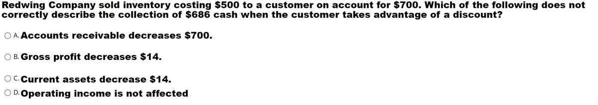 Redwing Company sold inventory costing $500 to a customer on account for $700. Which of the following does not
correctly describe the collection of $686 cash when the customer takes advantage of a discount?
O A. Accounts receivable decreases $700.
B. Gross profit decreases $14.
O C.Current assets decrease $14.
D. Operating income is not affected
