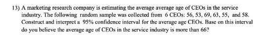 13) A marketing research company is estimating the average average age of CEOS in the service
industry. The following random sample was collected from 6 CEOS: 56, 53, 69, 63, 55, and 58.
Construct and interpret a 95% confidence interval for the average age CEOS. Base on this interval
do you believe the average age of CEOS in the service industry is more than 66?
