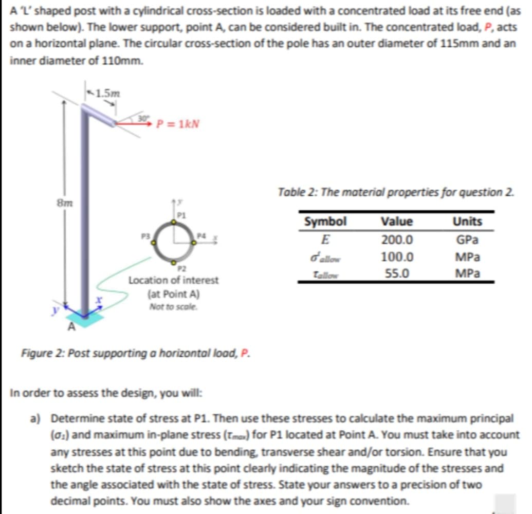 A 'L' shaped post with a cylindrical cross-section is loaded with a concentrated load at its free end (as
shown below). The lower support, point A, can be considered built in. The concentrated load, P, acts
on a horizontal plane. The circular cross-section of the pole has an outer diameter of 115mm and an
inner diameter of 110mm.
8m
1.5m
P = 1kN
Location of interest
(at Point A)
Not to scale.
Figure 2: Post supporting a horizontal load, P.
Table 2: The material properties for question 2.
Units
Symbol
E
GPa
d'allow
MPa
Tallow
MPa
Value
200.0
100.0
55.0
In order to assess the design, you will:
a) Determine state of stress at P1. Then use these stresses to calculate the maximum principal
(0₁) and maximum in-plane stress (Tmax) for P1 located at Point A. You must take into account
any stresses at this point due to bending, transverse shear and/or torsion. Ensure that you
sketch the state of stress at this point clearly indicating the magnitude of the stresses and
the angle associated with the state of stress. State your answers to a precision of two
decimal points. You must also show the axes and your sign convention.