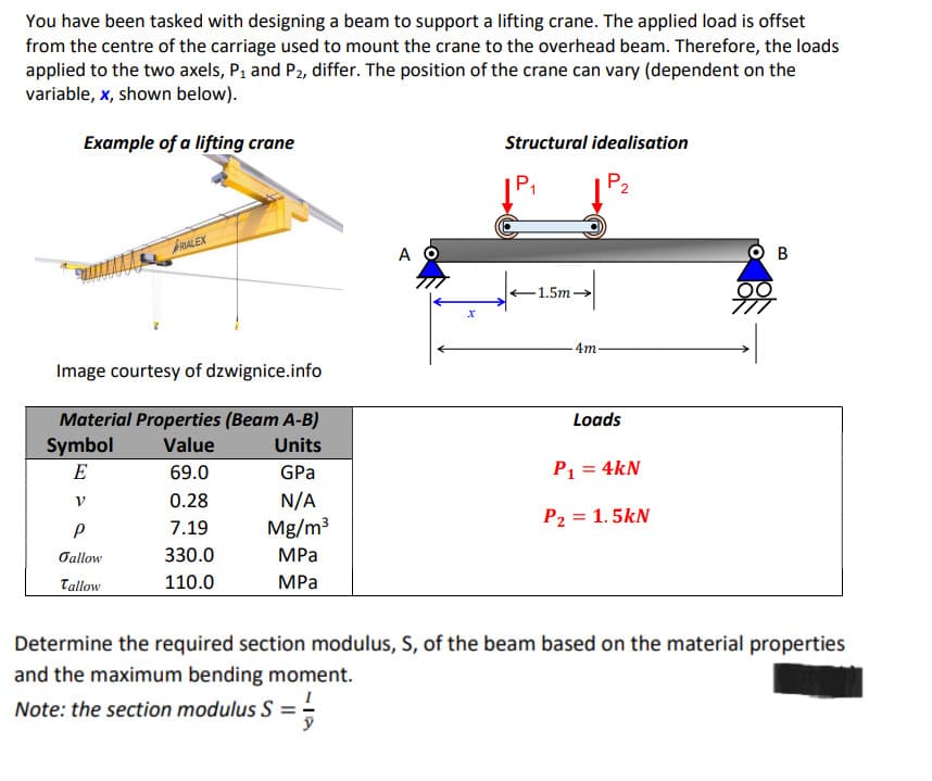 You have been tasked with designing a beam to support a lifting crane. The applied load is offset
from the centre of the carriage used to mount the crane to the overhead beam. Therefore, the loads
applied to the two axels, P₁ and P₂, differ. The position of the crane can vary (dependent on the
variable, x, shown below).
Example of a lifting crane
FRIALEX
Image courtesy of dzwignice.info
Material Properties (Beam A-B)
Value
Units
69.0
GPa
0.28
N/A
7.19
Mg/m³
330.0
MPa
110.0
MPa
Symbol
E
V
P
Jallow
Tallow
A O
x
Structural idealisation
P2
P₁
1.5m →
4m.
Loads
P₁ = 4kN
P2 = 1.5kN
OB
Determine the required section modulus, S, of the beam based on the material properties
and the maximum bending moment.
Note: the section modulus S = =-=
y