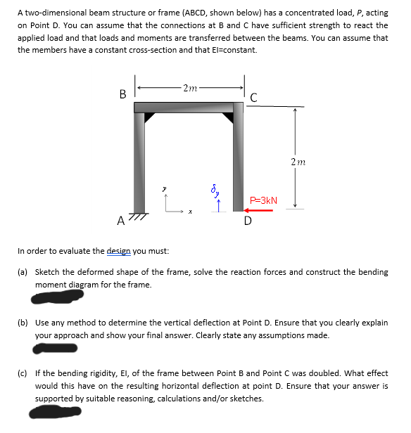 A two-dimensional beam structure or frame (ABCD, shown below) has a concentrated load, P, acting
on Point D. You can assume that the connections at B and C have sufficient strength to react the
applied load and that loads and moments are transferred between the beams. You can assume that
the members have a constant cross-section and that El-constant.
B
A
2m
y
L.
C
P-3kN
D
2m
In order to evaluate the design you must:
(a) Sketch the deformed shape of the frame, solve the reaction forces and construct the bending
moment diagram for the frame.
(b) Use any method to determine the vertical deflection at Point D. Ensure that you clearly explain
your approach and show your final answer. Clearly state any assumptions made.
(c) If the bending rigidity, El, of the frame between Point B and Point C was doubled. What effect
would this have on the resulting horizontal deflection at point D. Ensure that your answer is
supported by suitable reasoning, calculations and/or sketches.