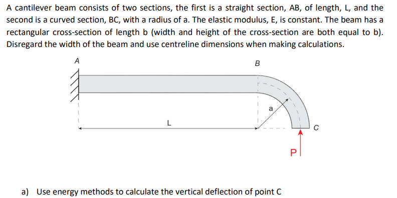 A cantilever beam consists of two sections, the first is a straight section, AB, of length, L, and the
second is a curved section, BC, with a radius of a. The elastic modulus, E, is constant. The beam has a
rectangular cross-section of length b (width and height of the cross-section are both equal to b).
Disregard the width of the beam and use centreline dimensions when making calculations.
A
L
B
a
a) Use energy methods to calculate the vertical deflection of point C
P
O