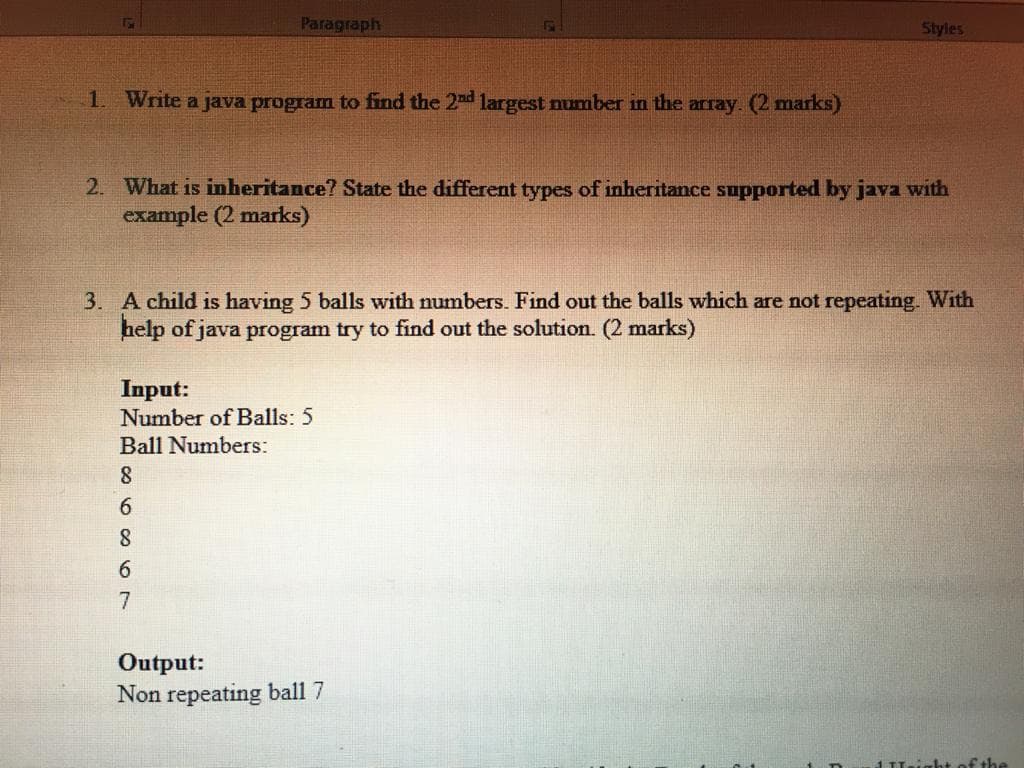 Paragraph
Styles
1. Write a java program to find the 2nd largest number in the array. (2 marks)
2. What is inheritance? State the different types of inheritance supported by java with
example (2 marks)
3. A child is having 5 balls with numbers. Find out the balls which are not repeating. With
help of java program try to find out the solution. (2 marks)
Input:
Number of Balls: 5
Ball Numbers:
6.
8
7
Output:
Non repeating ball 7
1Lightof the
