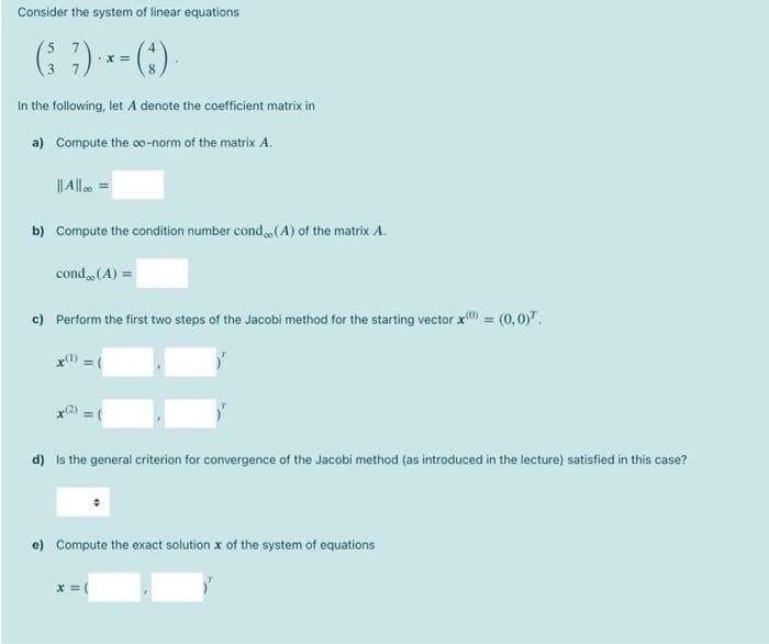 Consider the system of linear equations
3
8.
In the following, let A denote the coefficient matrix in
a) Compute the o0-norm of the matrix A.
I| Alle =
b) Compute the condition number cond(A) of the matrix A.
cond(A) =
c) Perform the first two steps of the Jacobi method for the starting vector x) = (0,0)".
x) =(
d) Is the general criterion for convergence of the Jacobi method (as introduced in the lecture) satisfied in this case?
e) Compute the exact solution x of the system of equations
x = (
