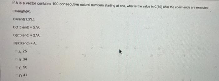 If A is a vector contains 100 consecutive natural numbers starting at one, what is the value in C(50) after the commands are executed
Lulength(A):
Carand(1,3°L);
C(1:3:end) = 3."A:
C(2:3:end) = 2.'A
C(3:3:end) = A:
A, 25
ов. 34
C. 50
D.47
