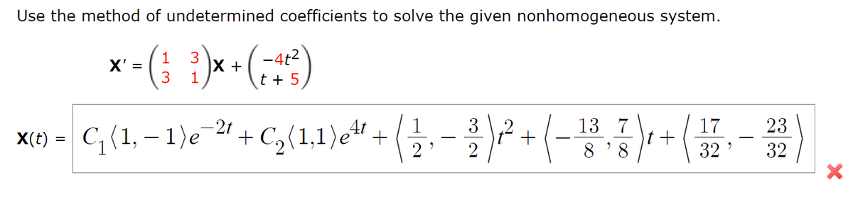 Use the method of undetermined coefficients to solve the given nonhomogeneous system.
x -(; })*•(;)
-4t2
t + 5
1
X' =
3.
X +
X(1) - C;(1, – 1)e 21+ ( -+ (-
-2t
3
13 7
23
C2(1,1)e" +
8 '8
32
32
