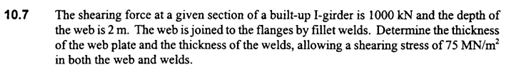 10.7
The shearing force at a given section of a built-up I-girder is 1000 kN and the depth of
the web is 2 m. The web is joined to the flanges by fillet welds. Determine the thickness
of the web plate and the thickness of the welds, allowing a shearing stress of 75 MN/m?
in both the web and welds.
