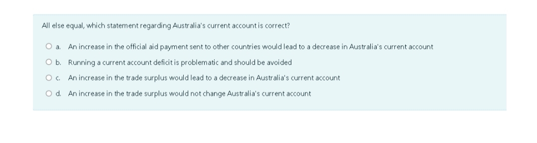 All else equal, which statement regarding Australia's current account is correct?
O a. An increase in the official aid payment sent to other countries would lead to a decrease in Australia's current account
Running a current account deficit is problematic and should be avoided
O b.
O c. An increase in the trade surplus would lead to a decrease in Australia's current account
O d. An increase in the trade surplus would not change Australia's current account.