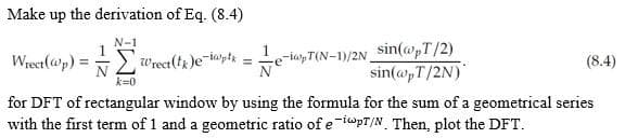 Make up the derivation of Eq. (8.4)
N-1
Wrect(@p) == Wrect(t)e-i@pth
=
e-ipT(N-1)/2N sin(@pT/2)
sin(@pT/2N)
(8.4)
N
k=0
for DFT of rectangular window by using the formula for the sum of a geometrical series
with the first term of 1 and a geometric ratio of e-ipT/N. Then, plot the DFT.