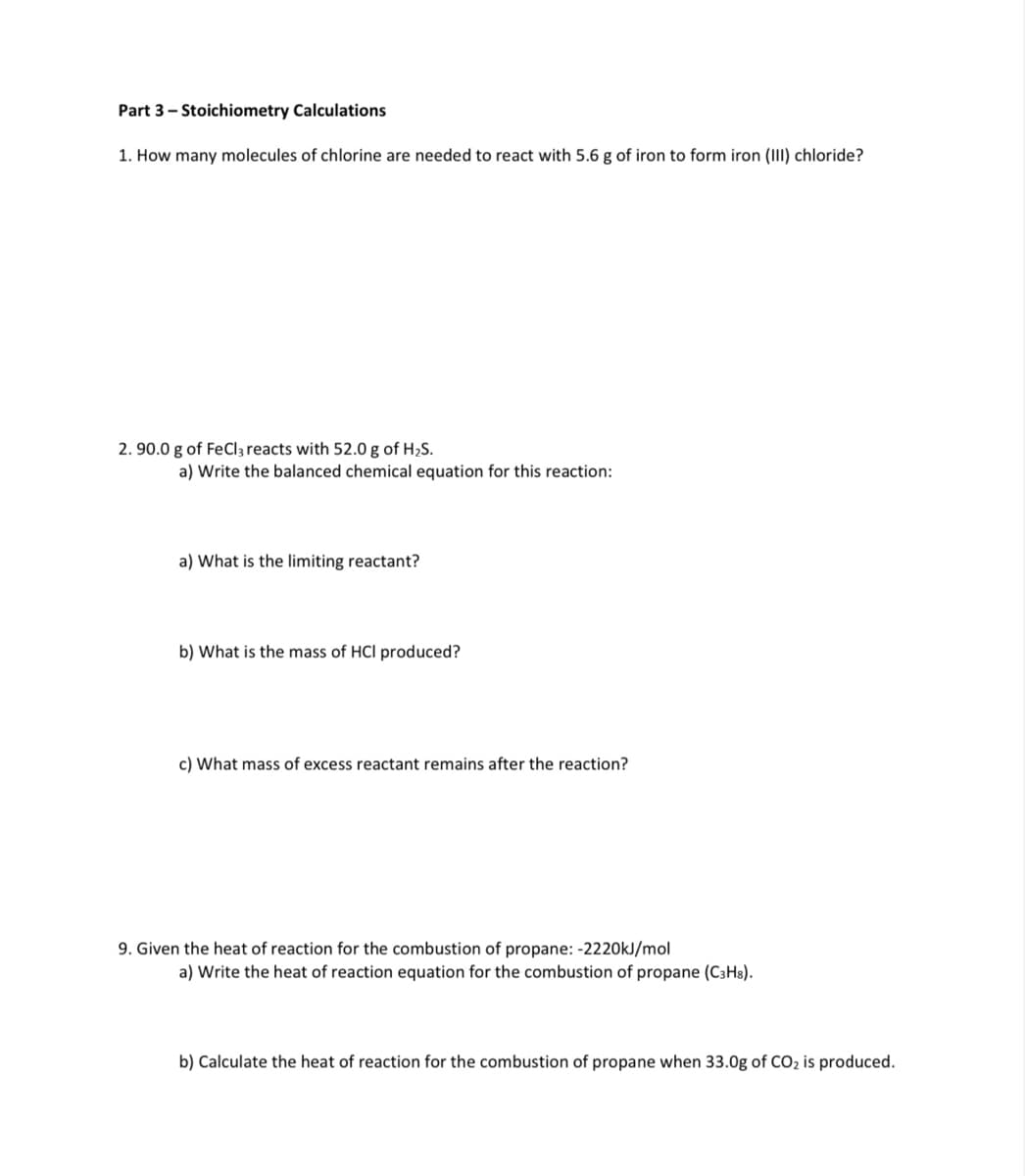 Part 3- Stoichiometry Calculations
1. How many molecules of chlorine are needed to react with 5.6 g of iron to form iron (III) chloride?
2. 90.0 g of FeCl3 reacts with 52.0 g of H2S.
a) Write the balanced chemical equation for this reaction:
a) What is the limiting reactant?
b) What is the mass of HCl produced?
c) What mass of excess reactant remains after the reaction?
9. Given the heat of reaction for the combustion of propane: -2220KJ/mol
a) Write the heat of reaction equation for the combustion of propane (C3H8).
b) Calculate the heat of reaction for the combustion of propane when 33.0g of CO2 is produced.
