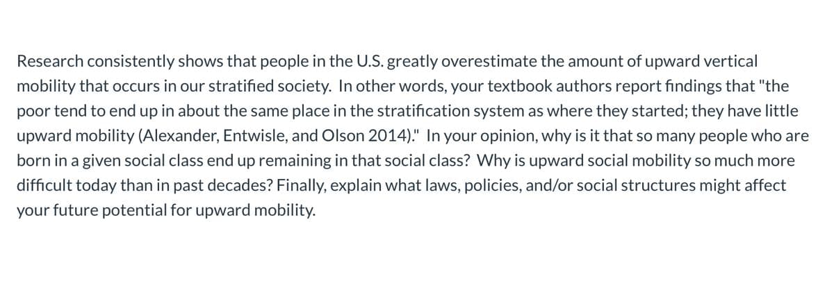 Research consistently shows that people in the U.S. greatly overestimate the amount of upward vertical
mobility that occurs in our stratified society. In other words, your textbook authors report findings that "the
poor tend to end up in about the same place in the stratification system as where they started; they have little
upward mobility (Alexander, Entwisle, and Olson 2014)." In your opinion, why is it that so many people who are
born in a given social class end up remaining in that social class? Why is upward social mobility so much more
difficult today than in past decades? Finally, explain what laws, policies, and/or social structures might affect
your future potential for upward mobility.