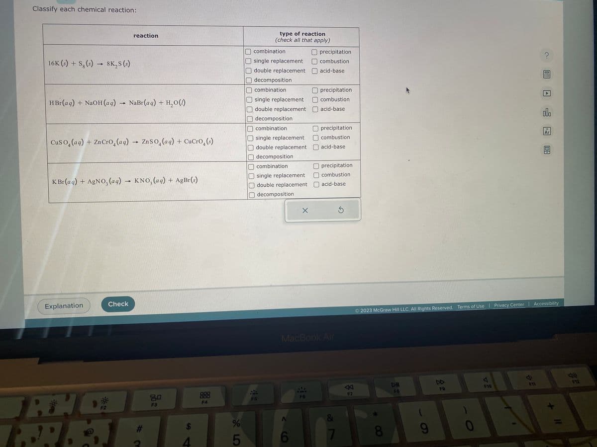 Classify each chemical reaction:
16K (s) + Sg (s)→ 8K₂S (s)
HBr(aq) + NaOH(aq) → NaBr(aq) + H,O()
CuSO (aq) + Zn CrO (aq) → ZnSO₂ (aq) + CuCro(s)
KBr(aq) + AgNO3(aq) → KNO₂ (aq) + AgBr(s)
Explanation
reaction
P
TH
F2
Check
80
F3
TAAR
4
888
F4
%
45
type of reaction
(check all that apply)
combination
single replacement
double replacement
decomposition
combination
single replacement
double replacement
decomposition
combination
single replacement
double replacement
decomposition
combination
single replacement
double replacement
decomposition
42
A
X
6
1
Oprecipitation
combustion
acid-base
MacBook Air
FÖ
precipitation
combustion
acid-base
precipitation
combustion
acid-base
Oprecipitation
combustion
acid-base
| 20
7
分
F7
8
DII
F8
2023 McGraw Hill LLC. All Rights Reserved. Terms of Use | Privacy Center | Accessibility
9
F9
0
A
F10
A
S
?
F11
olo
18
Ar
F12