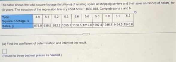 The table shows the total square footage (in billions) of retailing space at shopping centers and their sales (in billions of dollars) for
10 years. The equation of the regression line is y=504.535x-1630.078. Complete parts a and b.
4.9
5.1 5.2
5.6 5.6 5.8
6.1
6.2
878.9 939.5 982.2 1055.1 1108.5 1212.8 1297.4 1346.1 1434.5 1546.8
Total
Square Footage, x
Sales, y
5.3
(Round to three decimal places as needed.)
Com
(a) Find the coefficient of determination and interpret the result.
5.9