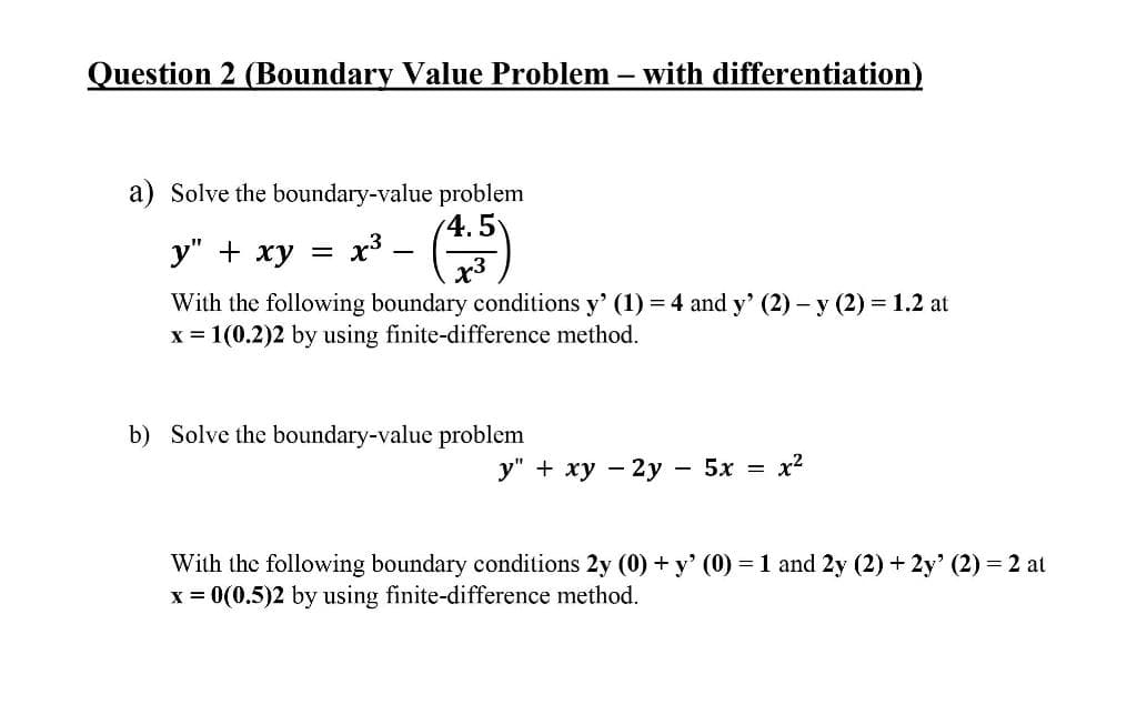 Question 2 (Boundary Value Problem – with differentiation)
a) Solve the boundary-value problem
4.5
у" + ху —
x3 .
With the following boundary conditions y' (1) = 4 and y' (2) – y (2) = 1.2 at
x = 1(0.2)2 by using finite-difference method.
b) Solve the boundary-value problem
у" + ху — 2у — 5х — х2
With the following boundary conditions 2y (0) + y' (0) = 1 and 2y (2) + 2y' (2) = 2 at
x = 0(0.5)2 by using finite-difference method.
