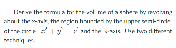 Derive the formula for the volume of a sphere by revolving
about the x-axis, the region bounded by the upper semi-circle
of the circle x + y? = r² and the x-axis. Use two different
techniques.
