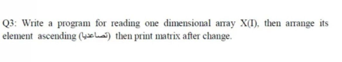 Q3: Write a program for reading one dimensional array X(I), then arrange its
element ascending (4chai) then print matrix after change.
