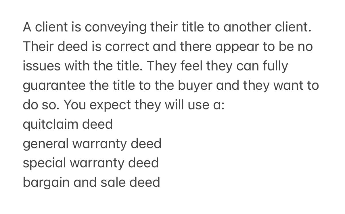 A client is conveying their title to another client.
Their deed is correct and there appear to be no
issues with the title. They feel they can fully
guarantee the title to the buyer and they want to
do so. You expect they will use a:
quitclaim deed
general warranty deed
special warranty deed
bargain and sale deed