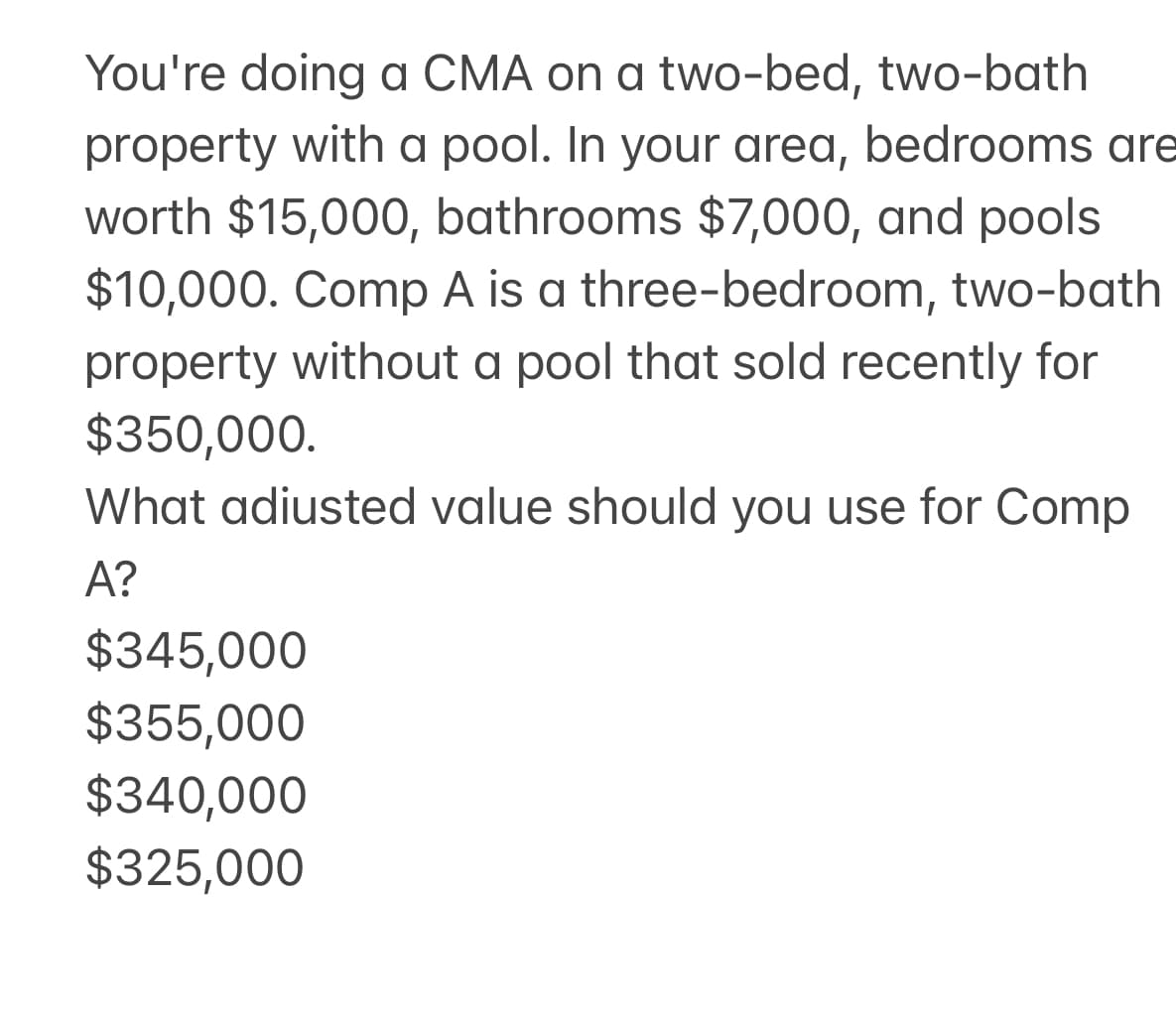 You're doing a CMA on a two-bed, two-bath
property with a pool. In your area, bedrooms are
worth $15,000, bathrooms $7,000, and pools
$10,000. Comp A is a three-bedroom, two-bath
property without a pool that sold recently for
$350,000.
What adiusted value should you use for Comp
A?
$345,000
$355,000
$340,000
$325,000