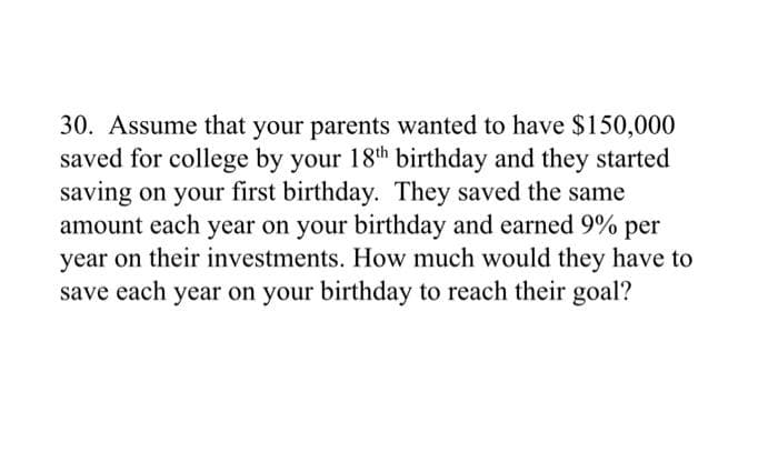 30. Assume that your parents wanted to have $150,000
saved for college by your 18th birthday and they started
saving on your first birthday. They saved the same
amount each year on your birthday and earned 9% per
year on their investments. How much would they have to
save each year on your birthday to reach their goal?