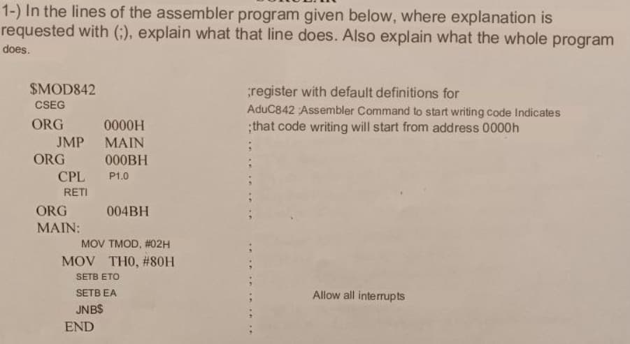 1-) In the lines of the assembler program given below, where explanation is
requested with (;), explain what that line does. Also explain what the whole program
does.
$MOD842
CSEG
ORG
JMP
ORG
CPL
RETI
ORG
MAIN:
0000H
MAIN
000BH
P1.0
END
004BH
MOV TMOD, #02H
MOV THO, #80H
SETB ETO
SETB EA
JNB$
;register with default definitions for
AduC842 Assembler Command to start writing code Indicates
;that code writing will start from address 0000h
Allow all interrupts