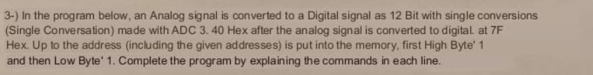 3-) In the program below, an Analog signal is converted to a Digital signal as 12 Bit with single conversions
(Single Conversation) made with ADC 3. 40 Hex after the analog signal is converted to digital. at 7F
Hex. Up to the address (including the given addresses) is put into the memory, first High Byte' 1
and then Low Byte' 1. Complete the program by explaining the commands in each line.