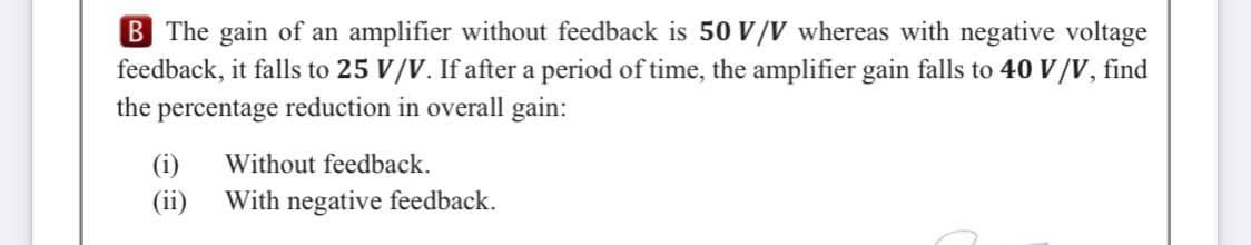 B The gain of an amplifier without feedback is 50 V/V whereas with negative voltage
feedback, it falls to 25 V/V. If after a period of time, the amplifier gain falls to 40 V/V, find
the percentage reduction in overall gain:
(i)
Without feedback.
(ii)
With negative feedback.
