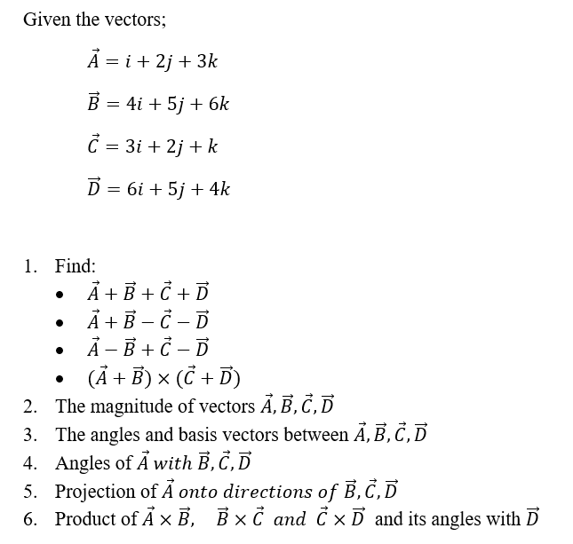 Given the vectors;
A = i + 2j + 3k
B = 4i + 5j + 6k
C = 3i+2j + k
Ď= 6i + 5j + 4k
1. Find:
A + B + C + D
A + B - C - D
A - B + C-D
(A + B) x (C + D)
2. The magnitude of vectors A, B, C, D
3. The angles and basis vectors between A, B, C, D
4. Angles of A with B, C, D
5. Projection of A onto directions of B,C,D
6. Product of AXB, B×C and C × D and its angles with D