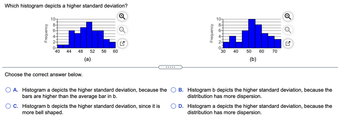 Which histogram depicts a higher standard deviation?
10T
10-
8-
6-
6-
40
44
48
52
56
60
30
40
50
60
70
(a)
(b)
.....
Choose the correct answer below.
A. Histogram a depicts the higher standard deviation, because the
bars are higher than the average bar in b.
B. Histogram b depicts the higher standard deviation, because the
distribution has more dispersion.
O C. Histogram b depicts the higher standard deviation, since it is
more bell shaped.
O D. Histogram a depicts the higher standard deviation, because the
distribution has more dispersion.
Frequency
Frequency
