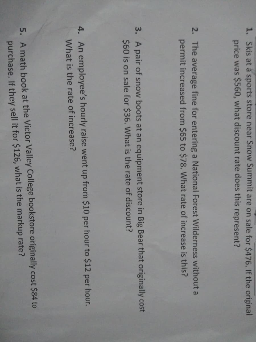 1. Skis at a sports store near Snow Summit are on sale for $476. If the original
price was $560, what discount rate does this represent?
2. The average fine for entering a National Forest Wilderness without a
permit increased from $65 to $78. What rate of increase is this?
3. A pair of snow boots at an equipment store in Big Bear that originally cost
$60 is on sale for $36. What is the rate of discount?
4. An employee's hourly raise went up from $10 per hour to $12 per hour.
What is the rate of increase?
5. A math book at the Victor Valley College bookstore originally cost $84 to
purchase. If they sell it for $126, what is the markup rate?
