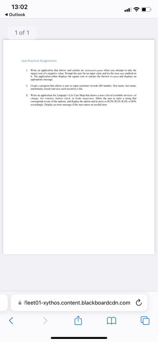 13:02
1 Outlook
1 of 1
Java Practical Assignments
1. Write an application that throws and catches an Arithmeticlixception when you attempt to take the
square root of a negative value. Prompt the user for an input value and try the Math sqrt() method on
it. The application either displays the square root or catches the thrown Exception and displays an
appropriate message.
far
2. Create a program that allows a user to input customer records (ID number, first name, last name,
and balance owed) and save each record to a file.
3. Write an application for Limpopo's Car Care Shop that shows a user a list of available services: oil
change, tire rotation, battery check,
corresponds to one of the options, and display the option and its price as R250, R220, RI50, or R50,
accordingly. Display an error message if the user enters an invalid item.
brake inspection. Allow the user to enter a string that
A -fleet01-xythos.content.blackboardcdn.com C
