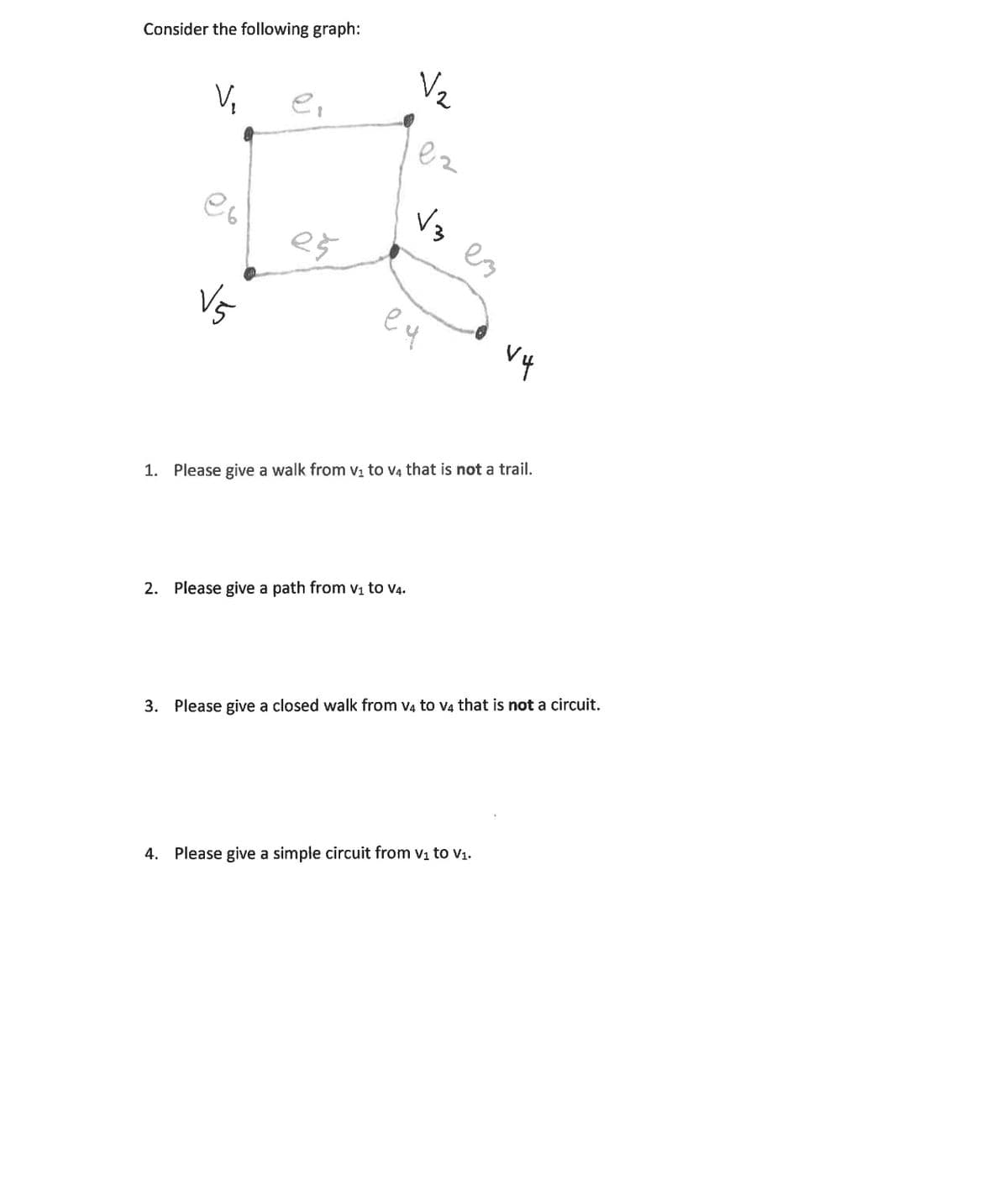Consider the following graph:
Vz
V,
e,
Vz es
es
Vs
eu
1. Please give a walk from v, to v4 that is not a trail.
2. Please give a path from vị to V4.
3. Please give a closed walk from v4 to v4 that is not a circuit.
4. Please give a simple circuit from vi to v1.
