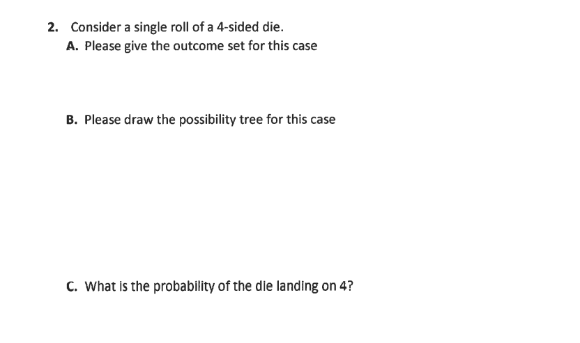 2. Consider a single roll of a 4-sided die.
A. Please give the outcome set for this case
B. Please draw the possibility tree for this case
C. What is the probability of the die landing on 4?
