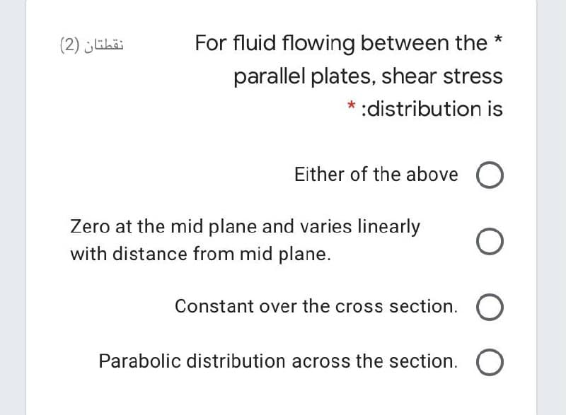 (2) ihai
For fluid flowing between the *
parallel plates, shear stress
:distribution is
Either of the above O
Zero at the mid plane and varies linearly
with distance from mid plane.
Constant over the cross section. O
Parabolic distribution across the section. O
